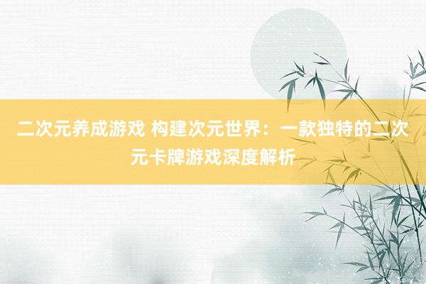 二次元养成游戏 构建次元世界：一款独特的二次元卡牌游戏深度解析