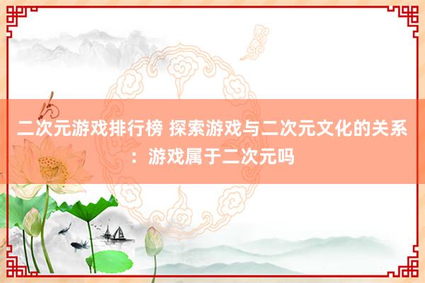 二次元游戏排行榜 探索游戏与二次元文化的关系：游戏属于二次元吗