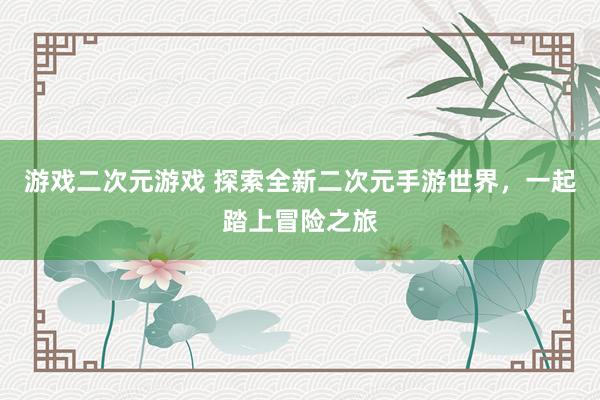 游戏二次元游戏 探索全新二次元手游世界，一起踏上冒险之旅