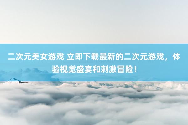 二次元美女游戏 立即下载最新的二次元游戏，体验视觉盛宴和刺激冒险！