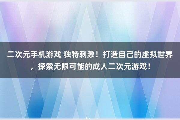 二次元手机游戏 独特刺激！打造自己的虚拟世界，探索无限可能的成人二次元游戏！