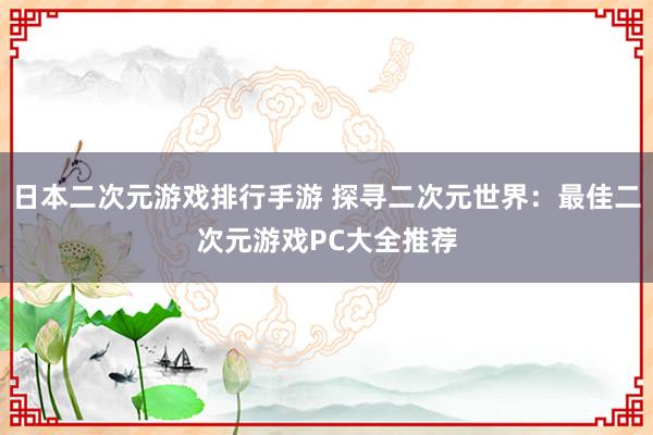 日本二次元游戏排行手游 探寻二次元世界：最佳二次元游戏PC大全推荐