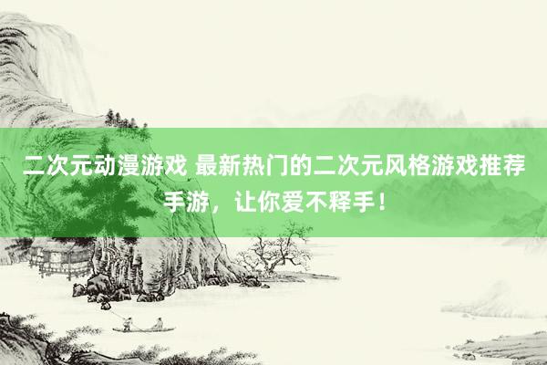 二次元动漫游戏 最新热门的二次元风格游戏推荐手游，让你爱不释手！