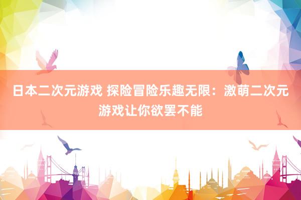 日本二次元游戏 探险冒险乐趣无限：激萌二次元游戏让你欲罢不能