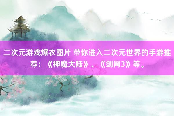 二次元游戏爆衣图片 带你进入二次元世界的手游推荐：《神魔大陆》、《剑网3》等。