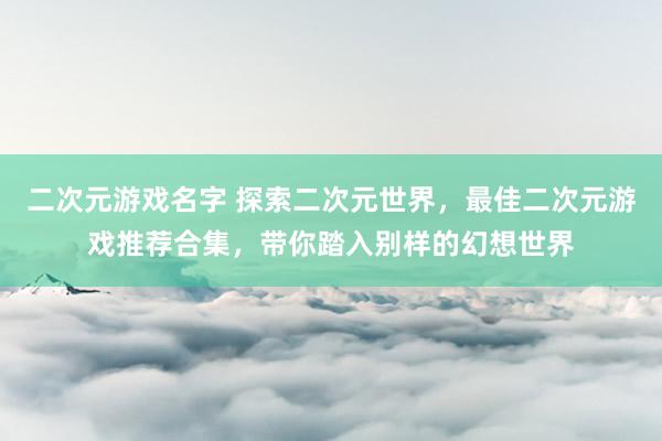 二次元游戏名字 探索二次元世界，最佳二次元游戏推荐合集，带你踏入别样的幻想世界