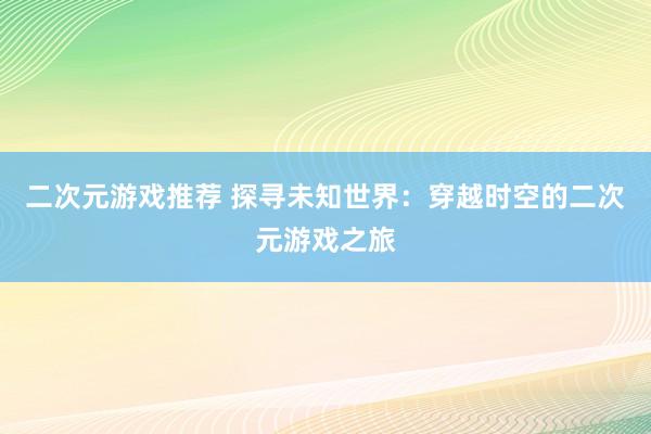 二次元游戏推荐 探寻未知世界：穿越时空的二次元游戏之旅
