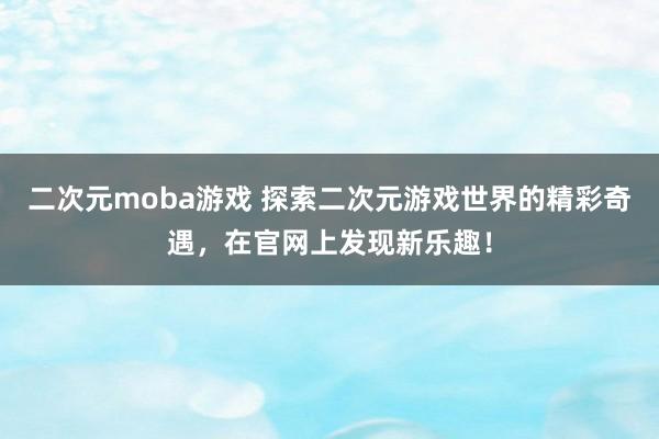二次元moba游戏 探索二次元游戏世界的精彩奇遇，在官网上发现新乐趣！