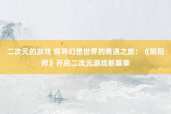 二次元的游戏 探寻幻想世界的奇遇之旅：《阴阳师》开启二次元游戏新篇章