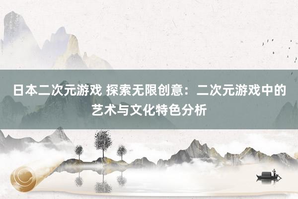 日本二次元游戏 探索无限创意：二次元游戏中的艺术与文化特色分析