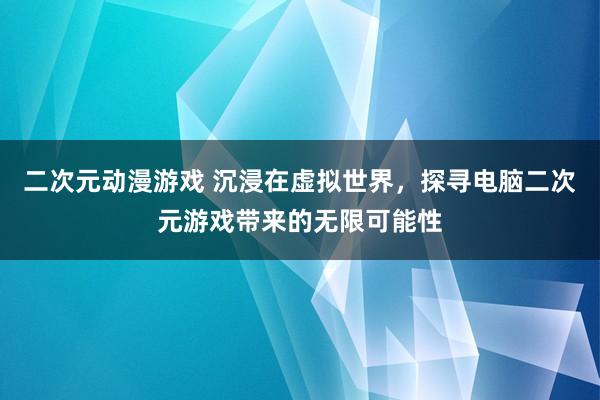 二次元动漫游戏 沉浸在虚拟世界，探寻电脑二次元游戏带来的无限可能性