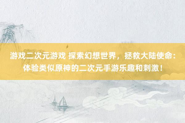 游戏二次元游戏 探索幻想世界，拯救大陆使命：体验类似原神的二次元手游乐趣和刺激！