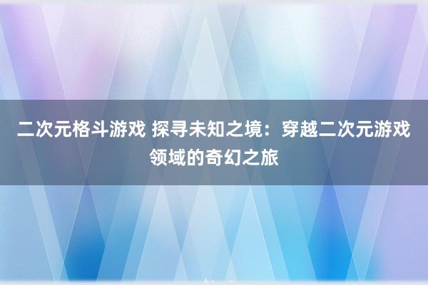 二次元格斗游戏 探寻未知之境：穿越二次元游戏领域的奇幻之旅