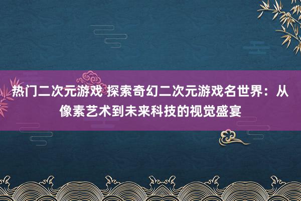 热门二次元游戏 探索奇幻二次元游戏名世界：从像素艺术到未来科技的视觉盛宴