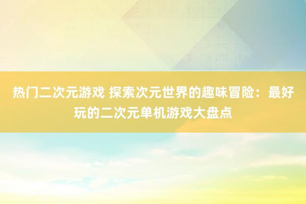 热门二次元游戏 探索次元世界的趣味冒险：最好玩的二次元单机游戏大盘点