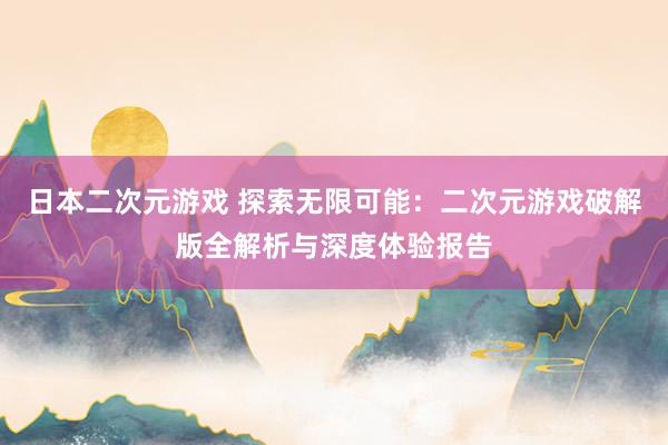 日本二次元游戏 探索无限可能：二次元游戏破解版全解析与深度体验报告