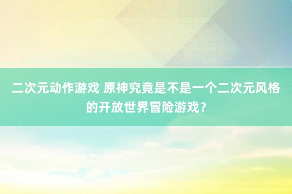 二次元动作游戏 原神究竟是不是一个二次元风格的开放世界冒险游戏？