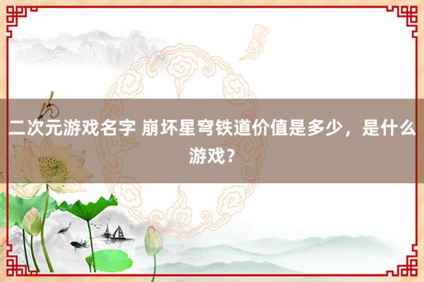 二次元游戏名字 崩坏星穹铁道价值是多少，是什么游戏？