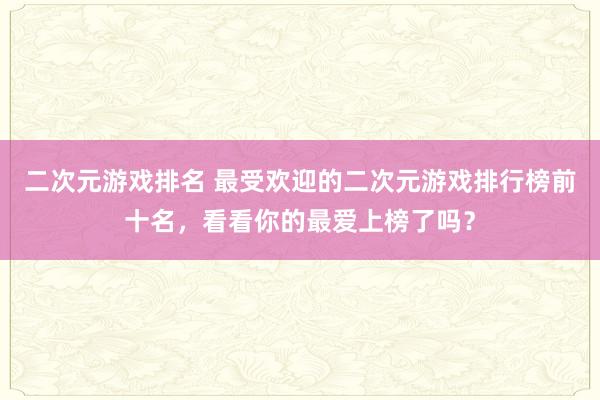 二次元游戏排名 最受欢迎的二次元游戏排行榜前十名，看看你的最爱上榜了吗？