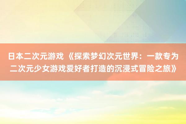 日本二次元游戏 《探索梦幻次元世界：一款专为二次元少女游戏爱好者打造的沉浸式冒险之旅》