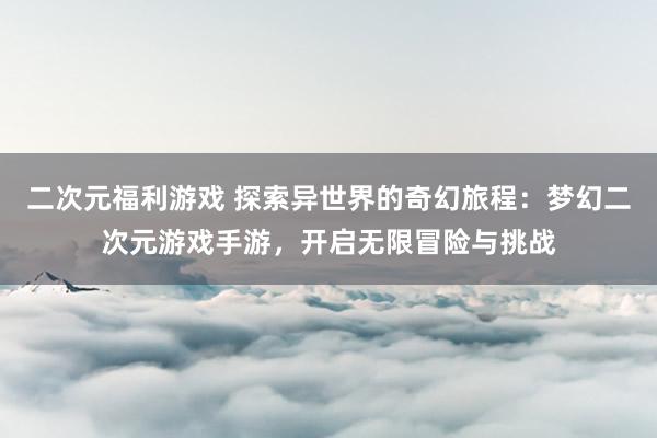 二次元福利游戏 探索异世界的奇幻旅程：梦幻二次元游戏手游，开启无限冒险与挑战