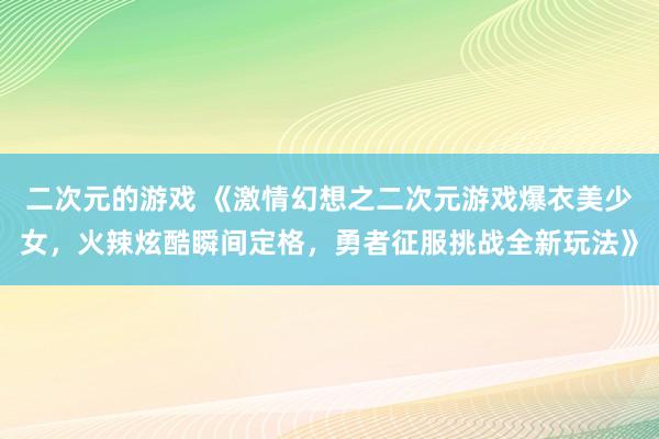 二次元的游戏 《激情幻想之二次元游戏爆衣美少女，火辣炫酷瞬间定格，勇者征服挑战全新玩法》