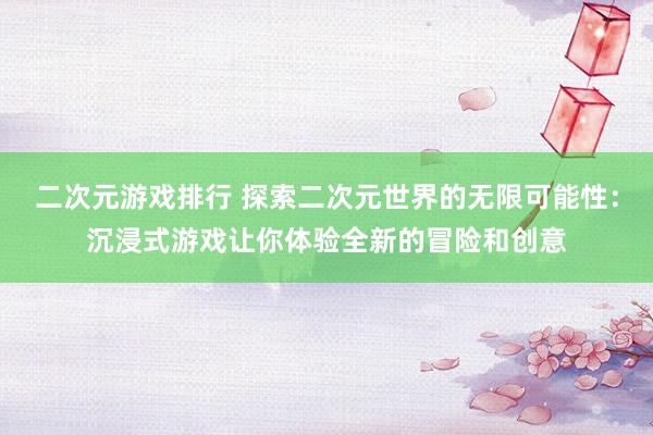二次元游戏排行 探索二次元世界的无限可能性：沉浸式游戏让你体验全新的冒险和创意
