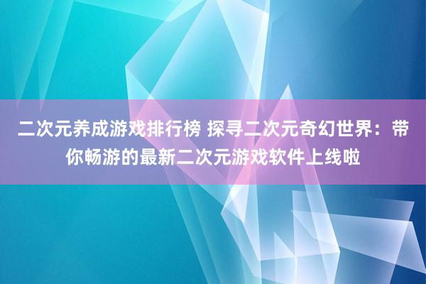 二次元养成游戏排行榜 探寻二次元奇幻世界：带你畅游的最新二次元游戏软件上线啦