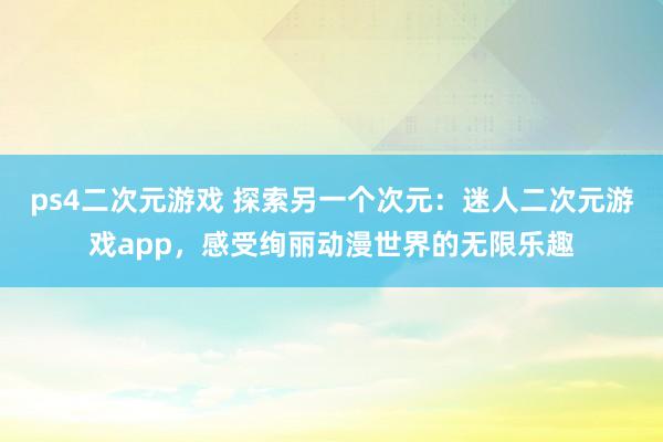 ps4二次元游戏 探索另一个次元：迷人二次元游戏app，感受绚丽动漫世界的无限乐趣