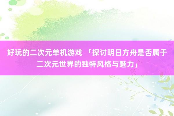 好玩的二次元单机游戏 「探讨明日方舟是否属于二次元世界的独特风格与魅力」