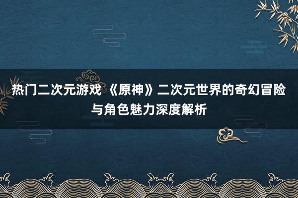 热门二次元游戏 《原神》二次元世界的奇幻冒险与角色魅力深度解析