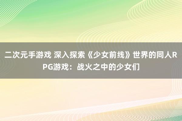 二次元手游戏 深入探索《少女前线》世界的同人RPG游戏：战火之中的少女们