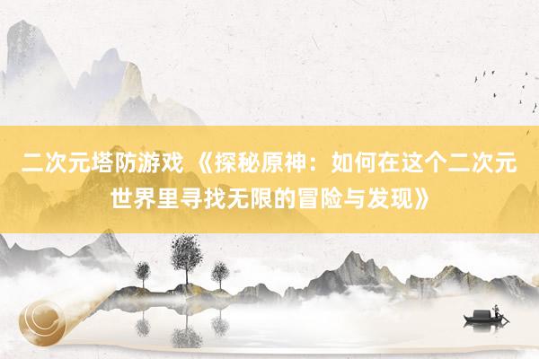 二次元塔防游戏 《探秘原神：如何在这个二次元世界里寻找无限的冒险与发现》