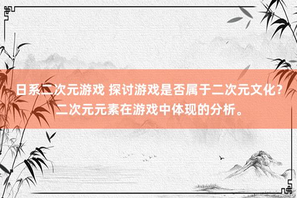 日系二次元游戏 探讨游戏是否属于二次元文化？二次元元素在游戏中体现的分析。