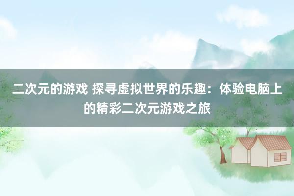 二次元的游戏 探寻虚拟世界的乐趣：体验电脑上的精彩二次元游戏之旅