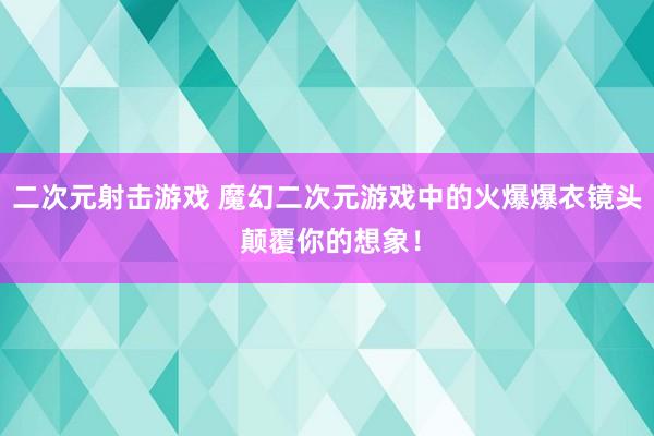 二次元射击游戏 魔幻二次元游戏中的火爆爆衣镜头 颠覆你的想象！
