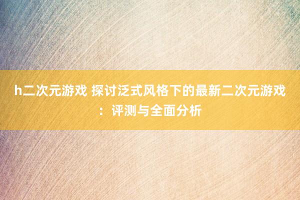 h二次元游戏 探讨泛式风格下的最新二次元游戏：评测与全面分析