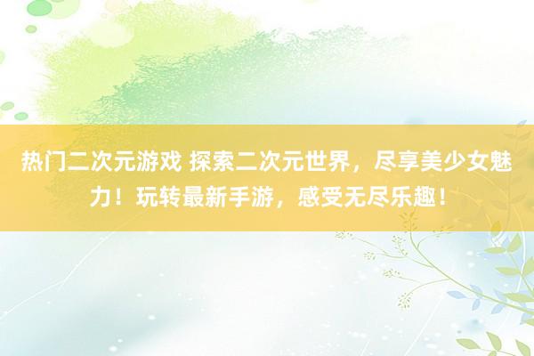 热门二次元游戏 探索二次元世界，尽享美少女魅力！玩转最新手游，感受无尽乐趣！