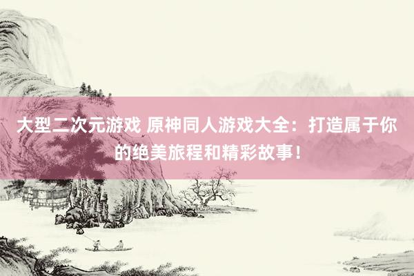 大型二次元游戏 原神同人游戏大全：打造属于你的绝美旅程和精彩故事！