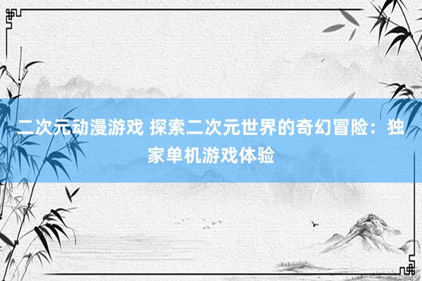 二次元动漫游戏 探索二次元世界的奇幻冒险：独家单机游戏体验