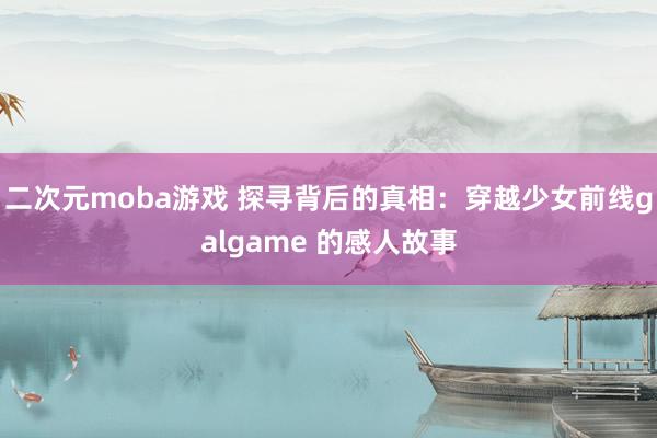 二次元moba游戏 探寻背后的真相：穿越少女前线galgame 的感人故事