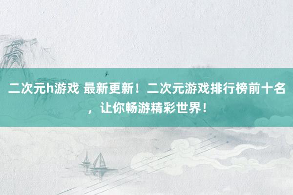 二次元h游戏 最新更新！二次元游戏排行榜前十名，让你畅游精彩世界！