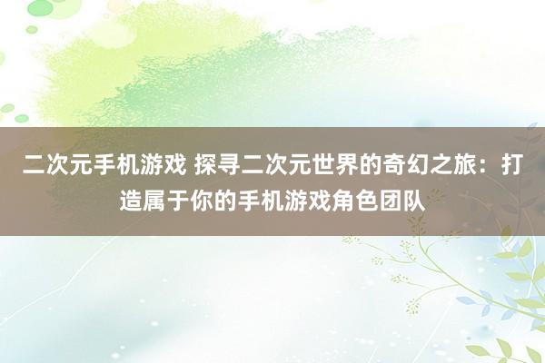 二次元手机游戏 探寻二次元世界的奇幻之旅：打造属于你的手机游戏角色团队