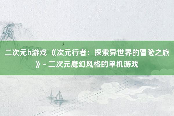 二次元h游戏 《次元行者：探索异世界的冒险之旅》- 二次元魔幻风格的单机游戏