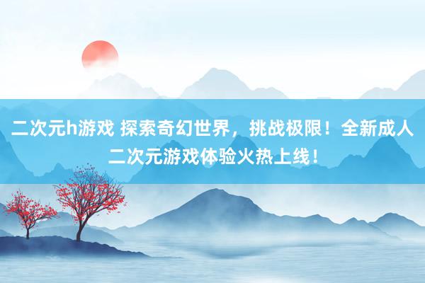 二次元h游戏 探索奇幻世界，挑战极限！全新成人二次元游戏体验火热上线！