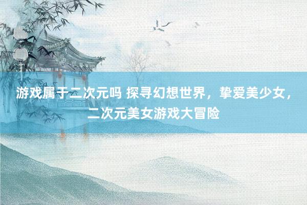 游戏属于二次元吗 探寻幻想世界，挚爱美少女，二次元美女游戏大冒险