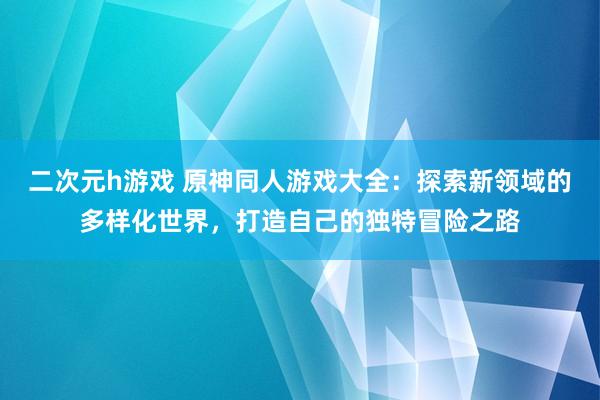 二次元h游戏 原神同人游戏大全：探索新领域的多样化世界，打造自己的独特冒险之路