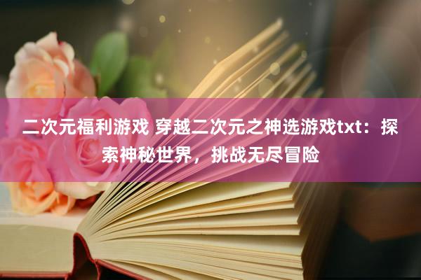 二次元福利游戏 穿越二次元之神选游戏txt：探索神秘世界，挑战无尽冒险