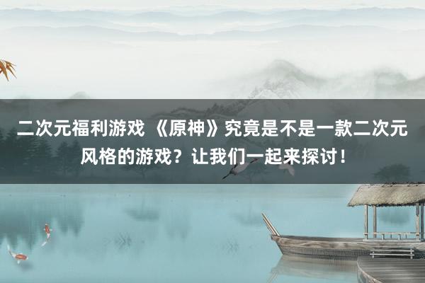 二次元福利游戏 《原神》究竟是不是一款二次元风格的游戏？让我们一起来探讨！