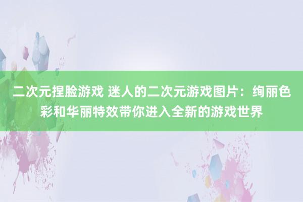 二次元捏脸游戏 迷人的二次元游戏图片：绚丽色彩和华丽特效带你进入全新的游戏世界
